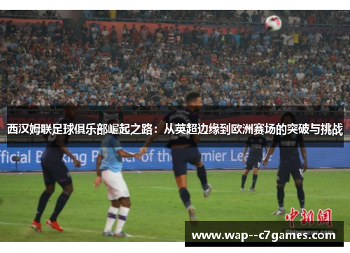 西汉姆联足球俱乐部崛起之路：从英超边缘到欧洲赛场的突破与挑战